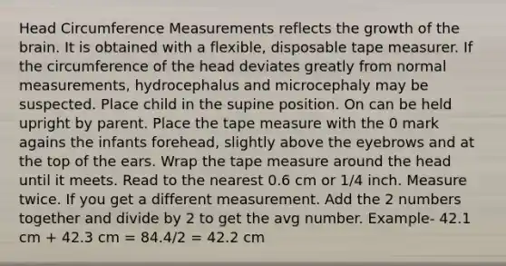 Head Circumference Measurements reflects the growth of the brain. It is obtained with a flexible, disposable tape measurer. If the circumference of the head deviates greatly from normal measurements, hydrocephalus and microcephaly may be suspected. Place child in the supine position. On can be held upright by parent. Place the tape measure with the 0 mark agains the infants forehead, slightly above the eyebrows and at the top of the ears. Wrap the tape measure around the head until it meets. Read to the nearest 0.6 cm or 1/4 inch. Measure twice. If you get a different measurement. Add the 2 numbers together and divide by 2 to get the avg number. Example- 42.1 cm + 42.3 cm = 84.4/2 = 42.2 cm