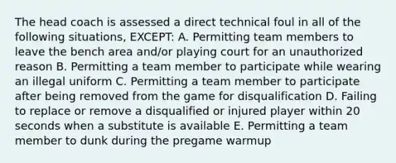 The head coach is assessed a direct technical foul in all of the following situations, EXCEPT: A. Permitting team members to leave the bench area and/or playing court for an unauthorized reason B. Permitting a team member to participate while wearing an illegal uniform C. Permitting a team member to participate after being removed from the game for disqualification D. Failing to replace or remove a disqualified or injured player within 20 seconds when a substitute is available E. Permitting a team member to dunk during the pregame warmup