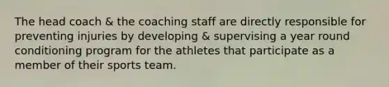 The head coach & the coaching staff are directly responsible for preventing injuries by developing & supervising a year round conditioning program for the athletes that participate as a member of their sports team.