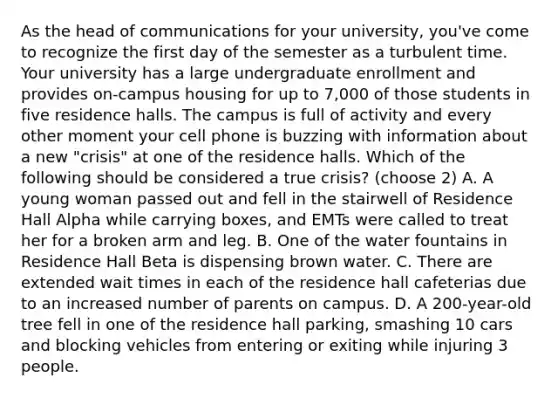 As the head of communications for your university, you've come to recognize the first day of the semester as a turbulent time. Your university has a large undergraduate enrollment and provides on-campus housing for up to 7,000 of those students in five residence halls. The campus is full of activity and every other moment your cell phone is buzzing with information about a new "crisis" at one of the residence halls. Which of the following should be considered a true crisis? (choose 2) A. A young woman passed out and fell in the stairwell of Residence Hall Alpha while carrying boxes, and EMTs were called to treat her for a broken arm and leg. B. One of the water fountains in Residence Hall Beta is dispensing brown water. C. There are extended wait times in each of the residence hall cafeterias due to an increased number of parents on campus. D. A 200-year-old tree fell in one of the residence hall parking, smashing 10 cars and blocking vehicles from entering or exiting while injuring 3 people.