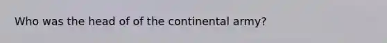 Who was the head of of the continental army?