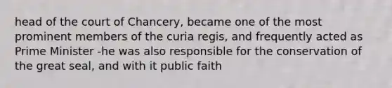 head of the court of Chancery, became one of the most prominent members of the curia regis, and frequently acted as Prime Minister -he was also responsible for the conservation of the great seal, and with it public faith