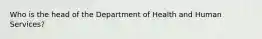 Who is the head of the Department of Health and Human Services?