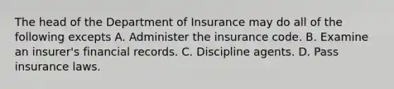 The head of the Department of Insurance may do all of the following excepts A. Administer the insurance code. B. Examine an insurer's financial records. C. Discipline agents. D. Pass insurance laws.