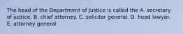 The head of the Department of Justice is called the A. secretary of justice. B. chief attorney. C. solicitor general. D. head lawyer. E. attorney general