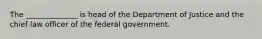 The ______________ is head of the Department of Justice and the chief law officer of the federal government.