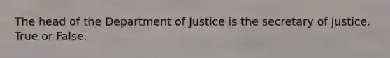 The head of the Department of Justice is the secretary of justice. True or False.