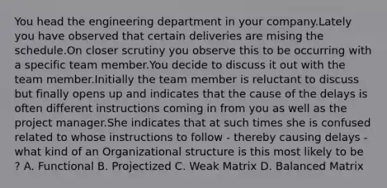 You head the engineering department in your company.Lately you have observed that certain deliveries are mising the schedule.On closer scrutiny you observe this to be occurring with a specific team member.You decide to discuss it out with the team member.Initially the team member is reluctant to discuss but finally opens up and indicates that the cause of the delays is often different instructions coming in from you as well as the project manager.She indicates that at such times she is confused related to whose instructions to follow - thereby causing delays - what kind of an Organizational structure is this most likely to be ? A. Functional B. Projectized C. Weak Matrix D. Balanced Matrix