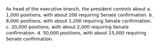 As head of <a href='https://www.questionai.com/knowledge/kBllUhZHhd-the-executive-branch' class='anchor-knowledge'>the executive branch</a>, the president controls about a. 1,000 positions, with about 200 requiring Senate confirmation. b. 8,000 positions, with about 1,200 requiring Senate confirmation. c. 20,000 positions, with about 2,000 requiring Senate confirmation. d. 50,000 positions, with about 15,000 requiring Senate confirmation.