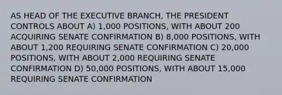 AS HEAD OF THE EXECUTIVE BRANCH, THE PRESIDENT CONTROLS ABOUT A) 1,000 POSITIONS, WITH ABOUT 200 ACQUIRING SENATE CONFIRMATION B) 8,000 POSITIONS, WITH ABOUT 1,200 REQUIRING SENATE CONFIRMATION C) 20,000 POSITIONS, WITH ABOUT 2,000 REQUIRING SENATE CONFIRMATION D) 50,000 POSITIONS, WITH ABOUT 15,000 REQUIRING SENATE CONFIRMATION