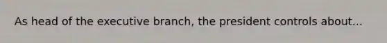 As head of the executive branch, the president controls about...