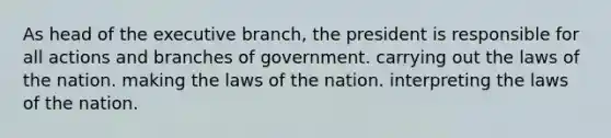 As head of the executive branch, the president is responsible for all actions and branches of government. carrying out the laws of the nation. making the laws of the nation. interpreting the laws of the nation.