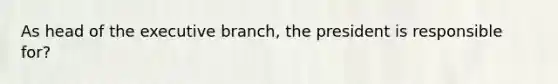 As head of the executive branch, the president is responsible for?