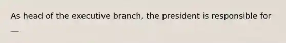 As head of the executive branch, the president is responsible for __