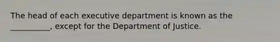 The head of each executive department is known as the __________, except for the Department of Justice.