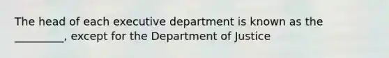 The head of each executive department is known as the _________, except for the Department of Justice