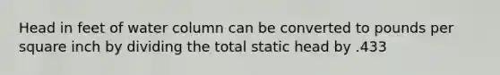 Head in feet of water column can be converted to pounds per square inch by dividing the total static head by .433