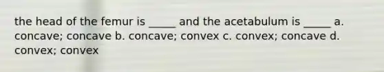 the head of the femur is _____ and the acetabulum is _____ a. concave; concave b. concave; convex c. convex; concave d. convex; convex