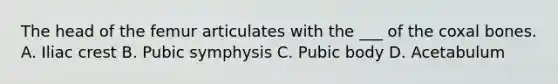 The head of the femur articulates with the ___ of the coxal bones. A. Iliac crest B. Pubic symphysis C. Pubic body D. Acetabulum