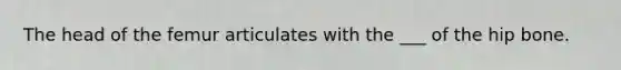 The head of the femur articulates with the ___ of the hip bone.
