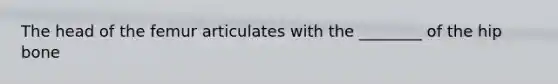The head of the femur articulates with the ________ of the hip bone