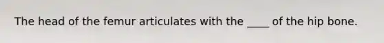 The head of the femur articulates with the ____ of the hip bone.