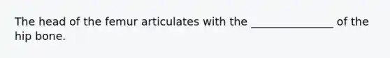 The head of the femur articulates with the _______________ of the hip bone.