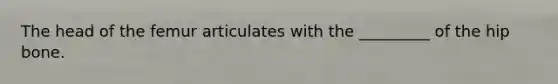 The head of the femur articulates with the _________ of the hip bone.