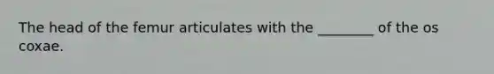 The head of the femur articulates with the ________ of the os coxae.
