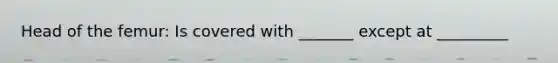 Head of the femur: Is covered with _______ except at _________