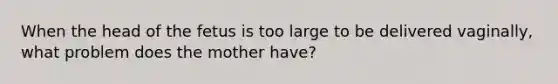 When the head of the fetus is too large to be delivered vaginally, what problem does the mother have?