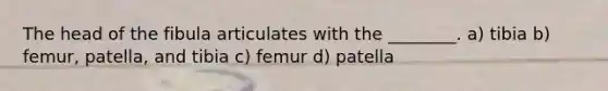 The head of the fibula articulates with the ________. a) tibia b) femur, patella, and tibia c) femur d) patella