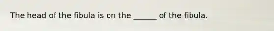 The head of the fibula is on the ______ of the fibula.