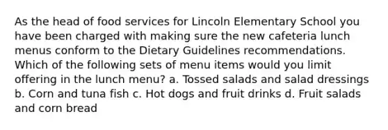 As the head of food services for Lincoln Elementary School you have been charged with making sure the new cafeteria lunch menus conform to the Dietary Guidelines recommendations. Which of the following sets of menu items would you limit offering in the lunch menu? a. Tossed salads and salad dressings b. Corn and tuna fish c. Hot dogs and fruit drinks d. Fruit salads and corn bread