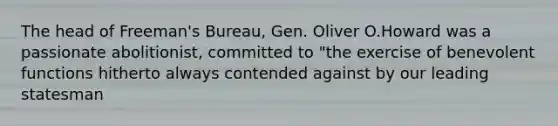 The head of Freeman's Bureau, Gen. Oliver O.Howard was a passionate abolitionist, committed to "the exercise of benevolent functions hitherto always contended against by our leading statesman