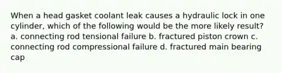 When a head gasket coolant leak causes a hydraulic lock in one cylinder, which of the following would be the more likely result? a. connecting rod tensional failure b. fractured piston crown c. connecting rod compressional failure d. fractured main bearing cap