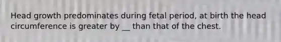 Head growth predominates during fetal period, at birth the head circumference is greater by __ than that of the chest.