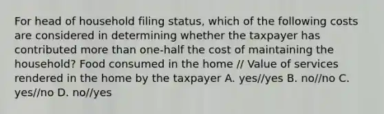 For head of household filing status, which of the following costs are considered in determining whether the taxpayer has contributed more than one-half the cost of maintaining the household? Food consumed in the home // Value of services rendered in the home by the taxpayer A. yes//yes B. no//no C. yes//no D. no//yes