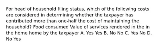 For head of household filing status, which of the following costs are considered in determining whether the taxpayer has contributed more than one-half the cost of maintaining the household? Food consumed Value of services rendered in the in the home home by the taxpayer A. Yes Yes B. No No C. Yes No D. No Yes