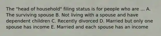 The "head of household" filing status is for people who are ... A. The surviving spouse B. Not living with a spouse and have dependent children C. Recently divorced D. Married but only one spouse has income E. Married and each spouse has an income