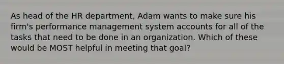 As head of the HR department, Adam wants to make sure his firm's performance management system accounts for all of the tasks that need to be done in an organization. Which of these would be MOST helpful in meeting that goal?