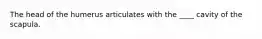 The head of the humerus articulates with the ____ cavity of the scapula.