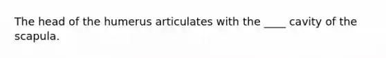 The head of the humerus articulates with the ____ cavity of the scapula.