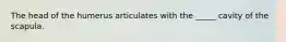 The head of the humerus articulates with the _____ cavity of the scapula.