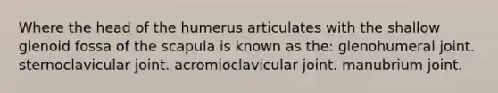 Where the head of the humerus articulates with the shallow glenoid fossa of the scapula is known as the: glenohumeral joint. sternoclavicular joint. acromioclavicular joint. manubrium joint.