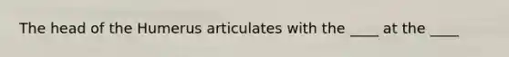The head of the Humerus articulates with the ____ at the ____
