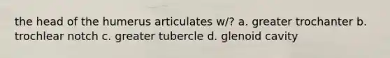 the head of the humerus articulates w/? a. greater trochanter b. trochlear notch c. greater tubercle d. glenoid cavity