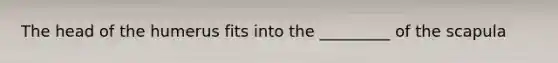 The head of the humerus fits into the _________ of the scapula