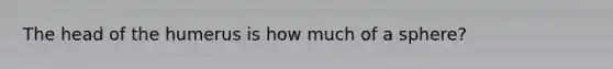 The head of the humerus is how much of a sphere?