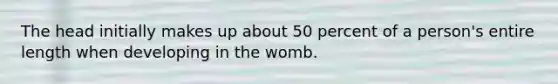 The head initially makes up about 50 percent of a person's entire length when developing in the womb.